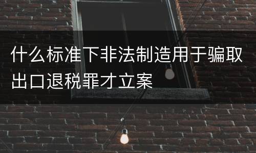 什么标准下非法制造用于骗取出口退税罪才立案