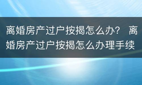 离婚房产过户按揭怎么办？ 离婚房产过户按揭怎么办理手续