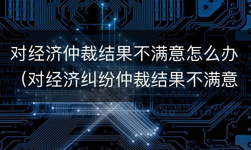 对经济仲裁结果不满意怎么办（对经济纠纷仲裁结果不满意应该怎么办）