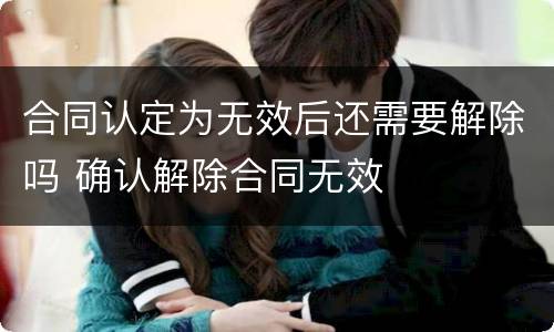 合同认定为无效后还需要解除吗 确认解除合同无效