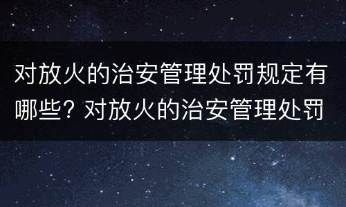 对放火的治安管理处罚规定有哪些? 对放火的治安管理处罚规定有哪些权利