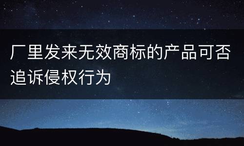 厂里发来无效商标的产品可否追诉侵权行为