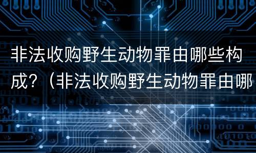 非法收购野生动物罪由哪些构成?（非法收购野生动物罪由哪些构成）