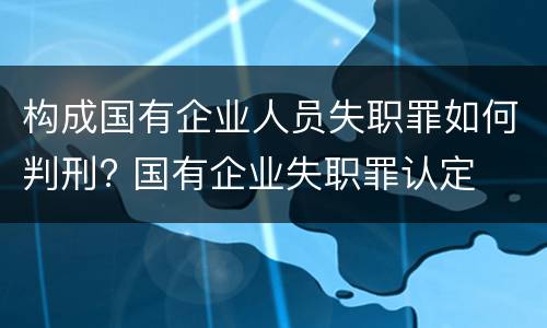 构成国有企业人员失职罪如何判刑? 国有企业失职罪认定
