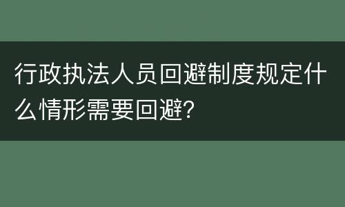 行政执法人员回避制度规定什么情形需要回避？