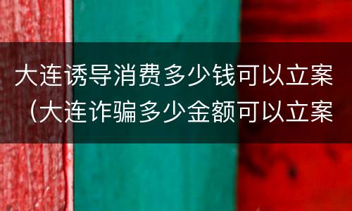 大连诱导消费多少钱可以立案（大连诈骗多少金额可以立案）