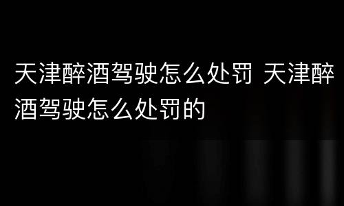 天津醉酒驾驶怎么处罚 天津醉酒驾驶怎么处罚的
