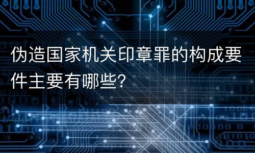 伪造国家机关印章罪的构成要件主要有哪些？