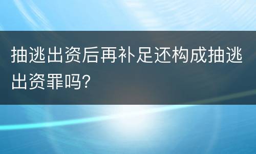 抽逃出资后再补足还构成抽逃出资罪吗？