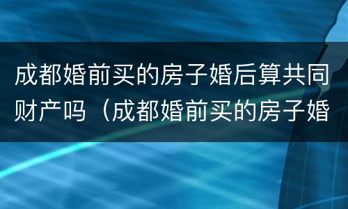 成都婚前买的房子婚后算共同财产吗（成都婚前买的房子婚后算共同财产吗）