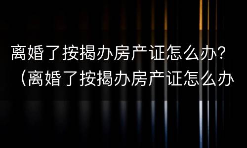 离婚了按揭办房产证怎么办？（离婚了按揭办房产证怎么办手续）
