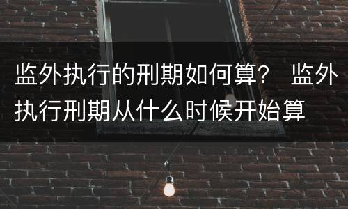 监外执行的刑期如何算？ 监外执行刑期从什么时候开始算