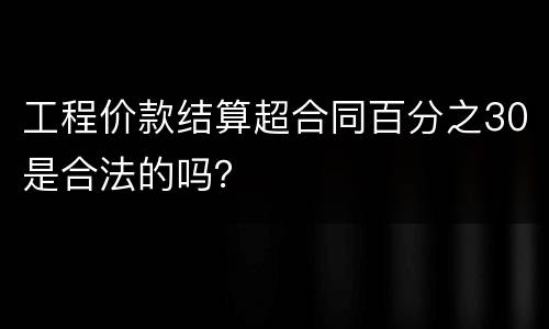工程价款结算超合同百分之30是合法的吗？