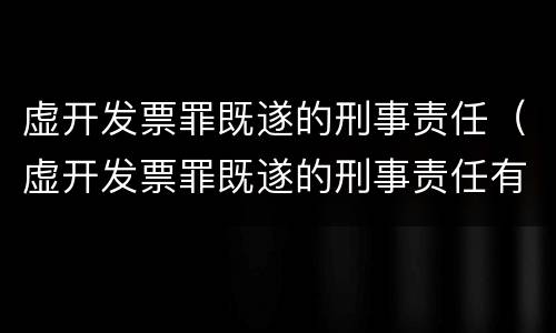 虚开发票罪既遂的刑事责任（虚开发票罪既遂的刑事责任有哪些）
