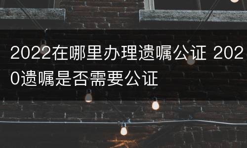 2022在哪里办理遗嘱公证 2020遗嘱是否需要公证