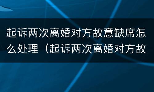 起诉两次离婚对方故意缺席怎么处理（起诉两次离婚对方故意缺席怎么处理的）