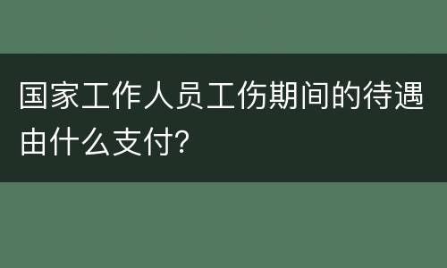 国家工作人员工伤期间的待遇由什么支付？