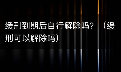 缓刑到期后自行解除吗？（缓刑可以解除吗）
