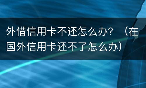 外借信用卡不还怎么办？（在国外信用卡还不了怎么办）