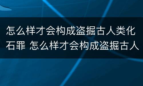 怎么样才会构成盗掘古人类化石罪 怎么样才会构成盗掘古人类化石罪名