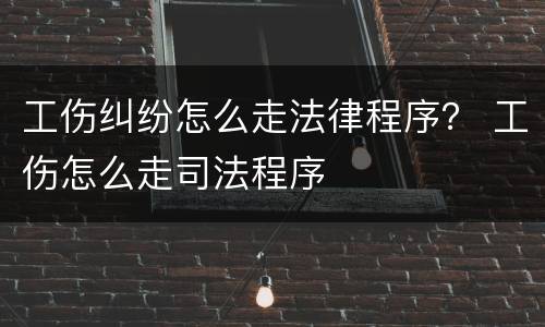 工伤纠纷怎么走法律程序？ 工伤怎么走司法程序