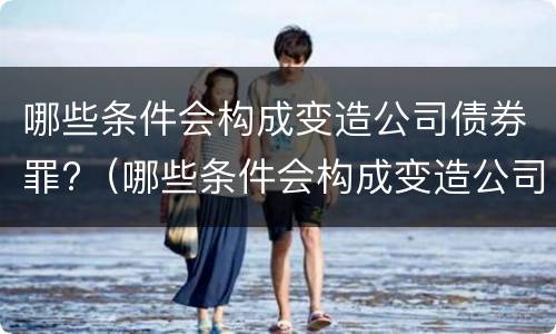 哪些条件会构成变造公司债券罪?（哪些条件会构成变造公司债券罪）