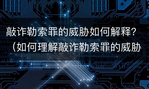 敲诈勒索罪的威胁如何解释？（如何理解敲诈勒索罪的威胁或者要挟）