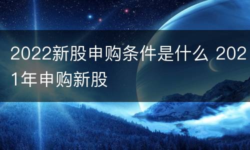 2022新股申购条件是什么 2021年申购新股