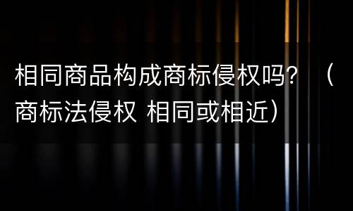 相同商品构成商标侵权吗？（商标法侵权 相同或相近）