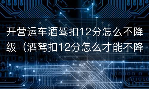 开营运车酒驾扣12分怎么不降级（酒驾扣12分怎么才能不降级）