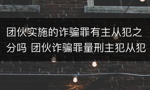 团伙实施的诈骗罪有主从犯之分吗 团伙诈骗罪量刑主犯从犯
