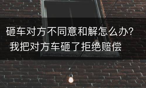 砸车对方不同意和解怎么办？ 我把对方车砸了拒绝赔偿