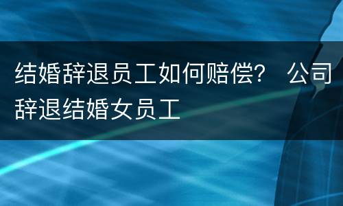 结婚辞退员工如何赔偿？ 公司辞退结婚女员工