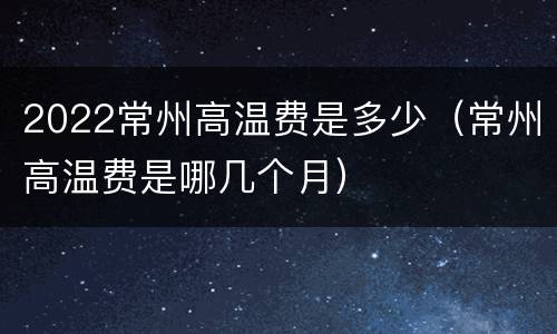 2022常州高温费是多少（常州高温费是哪几个月）