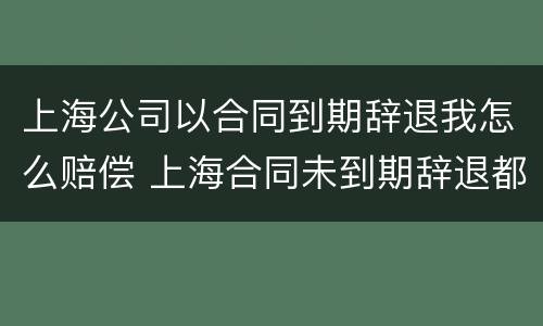 上海公司以合同到期辞退我怎么赔偿 上海合同未到期辞退都有什么赔偿