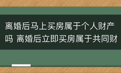离婚后马上买房属于个人财产吗 离婚后立即买房属于共同财产吗