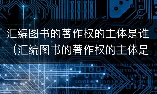 汇编图书的著作权的主体是谁（汇编图书的著作权的主体是谁写的）
