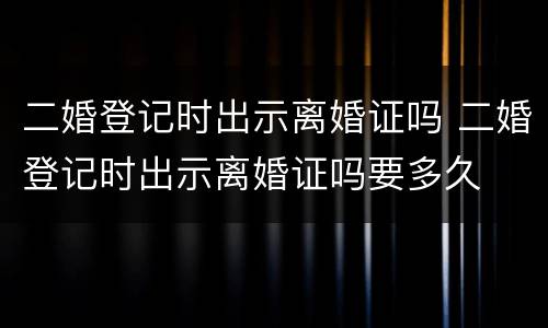 二婚登记时出示离婚证吗 二婚登记时出示离婚证吗要多久