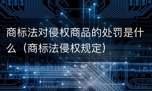 商标法对侵权商品的处罚是什么（商标法侵权规定）