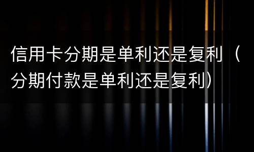 信用卡分期是单利还是复利（分期付款是单利还是复利）