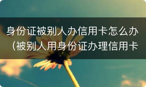 身份证被别人办信用卡怎么办（被别人用身份证办理信用卡怎么办）