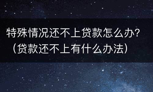 特殊情况还不上贷款怎么办？（贷款还不上有什么办法）