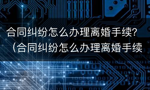 合同纠纷怎么办理离婚手续？（合同纠纷怎么办理离婚手续的）