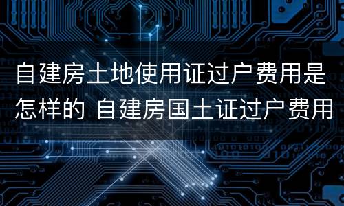 自建房土地使用证过户费用是怎样的 自建房国土证过户费用
