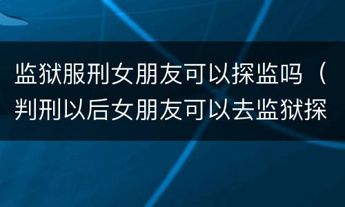 监狱服刑女朋友可以探监吗（判刑以后女朋友可以去监狱探视吗）