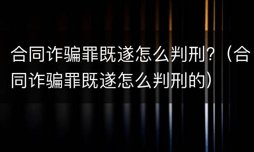 合同诈骗罪既遂怎么判刑?（合同诈骗罪既遂怎么判刑的）