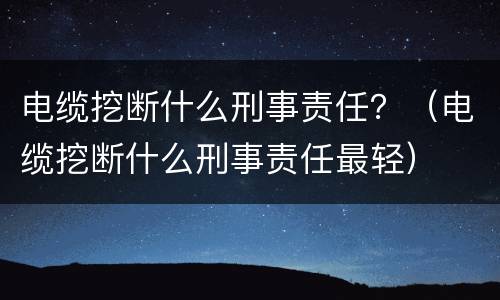 电缆挖断什么刑事责任？（电缆挖断什么刑事责任最轻）