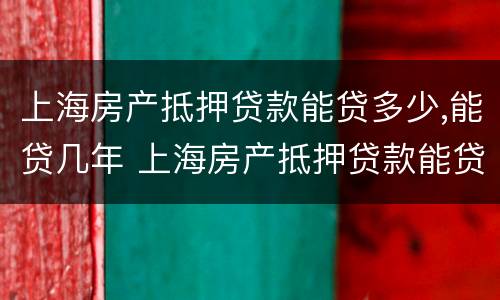 上海房产抵押贷款能贷多少,能贷几年 上海房产抵押贷款能贷多少,能贷几年