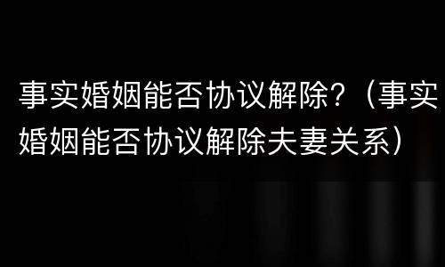 事实婚姻能否协议解除?（事实婚姻能否协议解除夫妻关系）