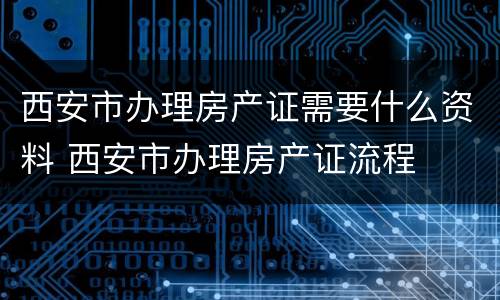 西安市办理房产证需要什么资料 西安市办理房产证流程